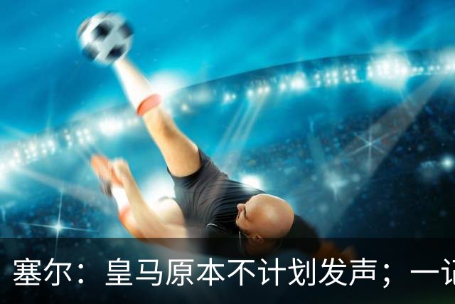 塞尔：皇马原本不计划发声；一记者称不理解姆巴佩事件造成严重后果
