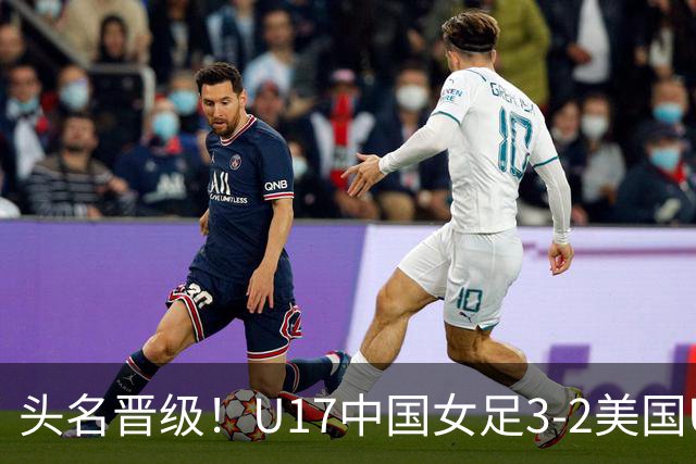 头名晋级！U17中国女足3-2美国U17将战法国 刘雨希双响赵嘉怡破门