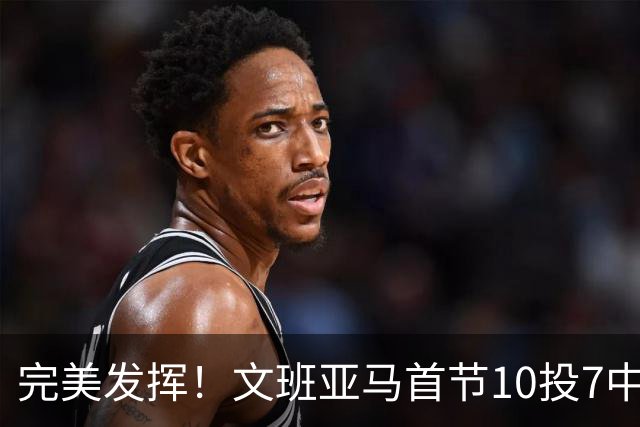 完美发挥！文班亚马首节10投7中 砍下15分3板1断2帽0失误