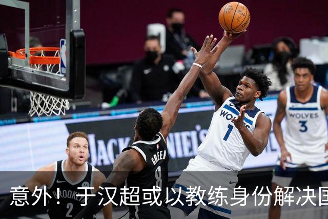 意外！于汉超或以教练身份解决国足锋无力问题，未来值得期待