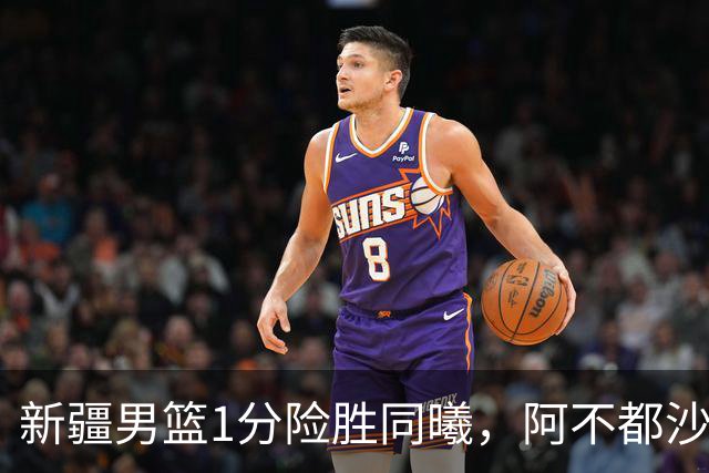 新疆男篮1分险胜同曦，阿不都沙拉木15+11+5，郭昊文空砍20+10！