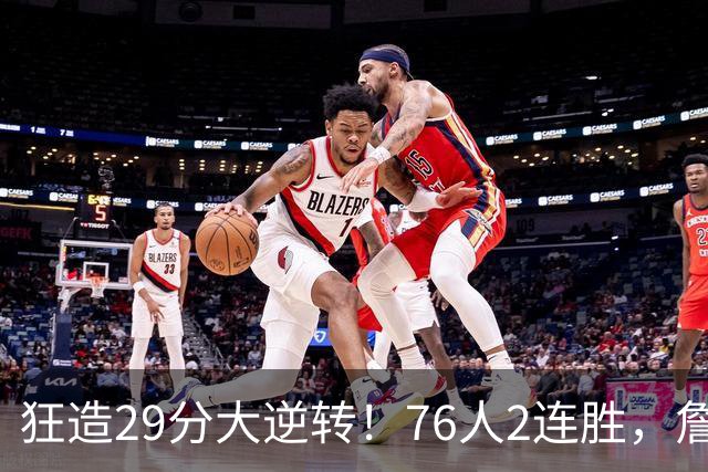 狂造29分大逆转！76人2连胜，詹姆斯创第一神迹，哈登马克西冲突