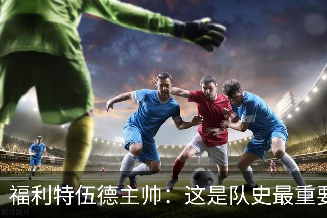 福利特伍德主帅：这是队史最重要一夜，我们现在不惧怕任何球队了