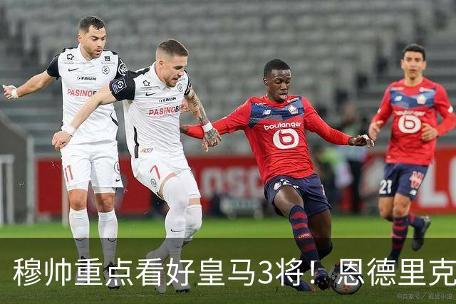 穆帅重点看好皇马3将！恩德里克、卡马文加、贝尔纳多成本赛季轮换关键