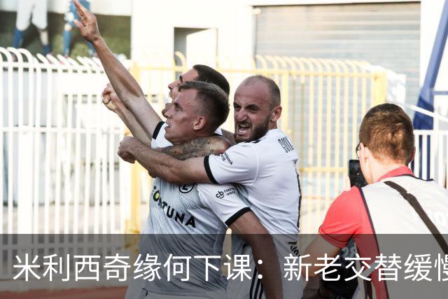米利西奇缘何下课：新老交替缓慢 成绩未能达到外界期待