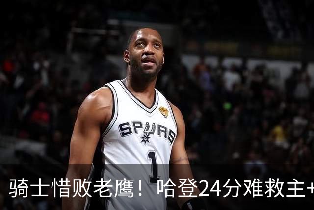 骑士惜败老鹰！哈登24分难救主+首发4人低迷，阿特金森难辞其咎